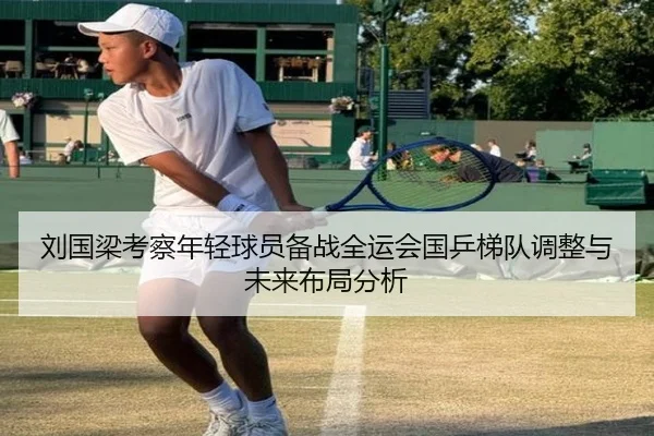 刘国梁考察年轻球员备战全运会国乒梯队调整与未来布局分析